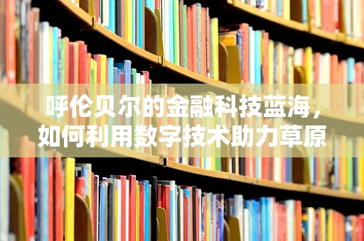 呼伦贝尔的金融科技蓝海，如何利用数字技术助力草原经济？