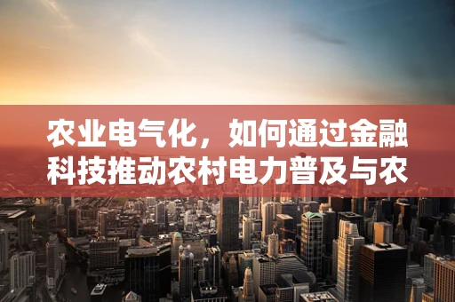 农业电气化，如何通过金融科技推动农村电力普及与农业转型？