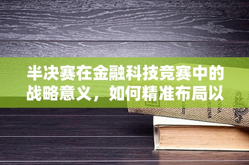 半决赛在金融科技竞赛中的战略意义，如何精准布局以决胜千里？