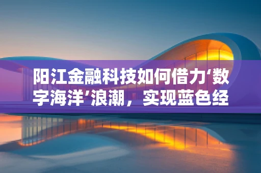 阳江金融科技如何借力‘数字海洋’浪潮，实现蓝色经济新飞跃？