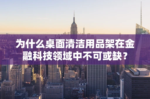 为什么桌面清洁用品架在金融科技领域中不可或缺？