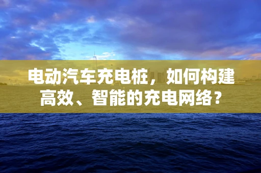 电动汽车充电桩，如何构建高效、智能的充电网络？