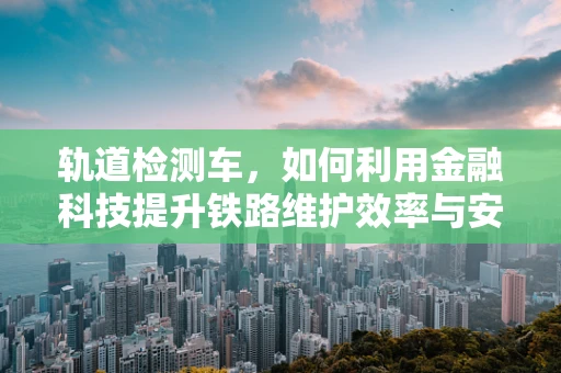 轨道检测车，如何利用金融科技提升铁路维护效率与安全？