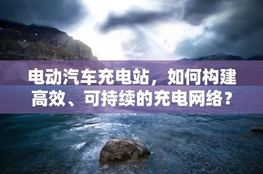 电动汽车充电站，如何构建高效、可持续的充电网络？