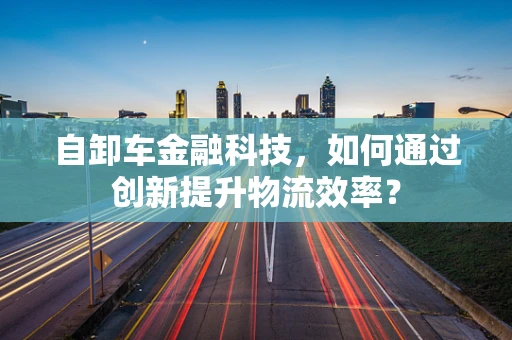 自卸车金融科技，如何通过创新提升物流效率？