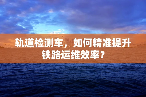 轨道检测车，如何精准提升铁路运维效率？