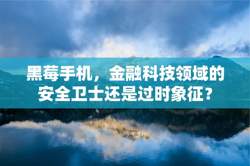 黑莓手机，金融科技领域的安全卫士还是过时象征？