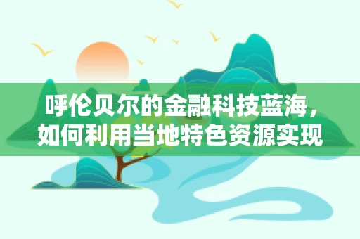 呼伦贝尔的金融科技蓝海，如何利用当地特色资源实现创新发展？