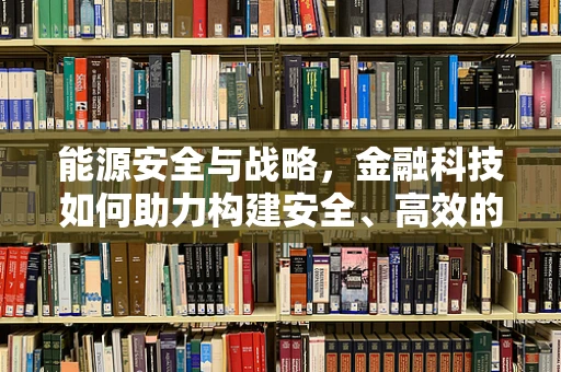 能源安全与战略，金融科技如何助力构建安全、高效的能源体系？