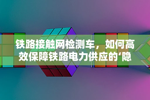 铁路接触网检测车，如何高效保障铁路电力供应的‘隐形卫士’？