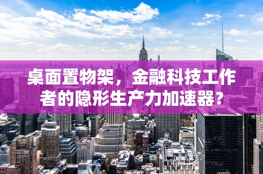 桌面置物架，金融科技工作者的隐形生产力加速器？