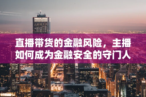 直播带货的金融风险，主播如何成为金融安全的守门人？