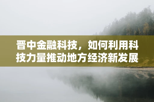 晋中金融科技，如何利用科技力量推动地方经济新发展？