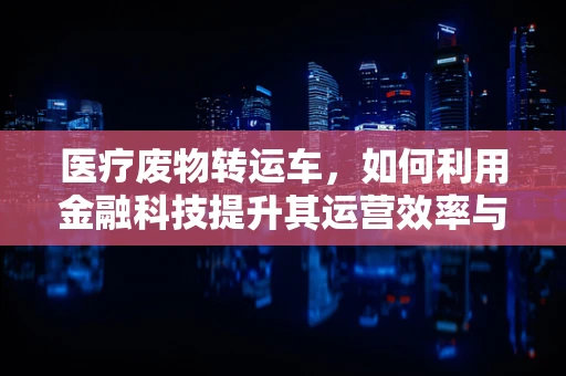 医疗废物转运车，如何利用金融科技提升其运营效率与安全性？