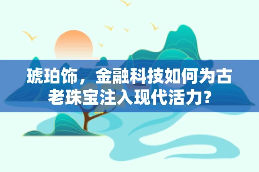 琥珀饰，金融科技如何为古老珠宝注入现代活力？