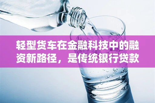 轻型货车在金融科技中的融资新路径，是传统银行贷款的替代品吗？