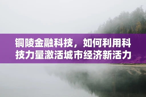 铜陵金融科技，如何利用科技力量激活城市经济新活力？