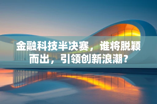 金融科技半决赛，谁将脱颖而出，引领创新浪潮？