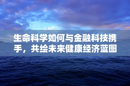 生命科学如何与金融科技携手，共绘未来健康经济蓝图？