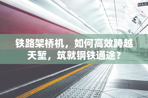 铁路架桥机，如何高效跨越天堑，筑就钢铁通途？