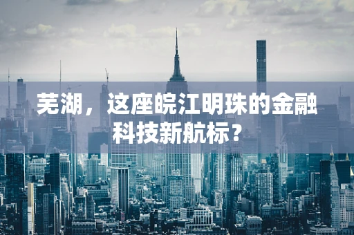 芜湖，这座皖江明珠的金融科技新航标？