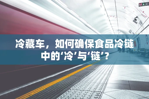 冷藏车，如何确保食品冷链中的‘冷’与‘链’？