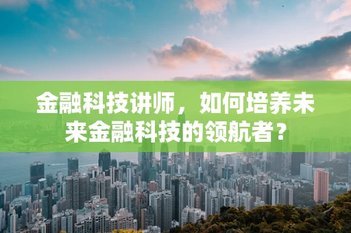 金融科技讲师，如何培养未来金融科技的领航者？