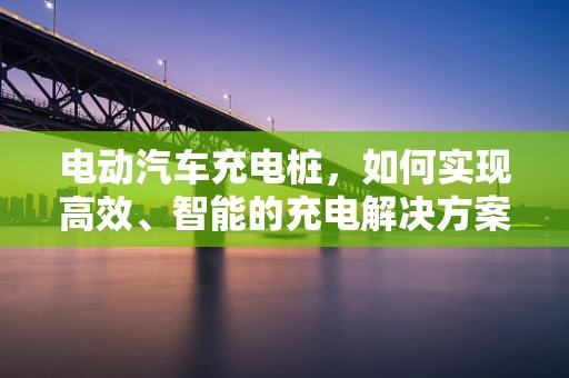 电动汽车充电桩，如何实现高效、智能的充电解决方案？