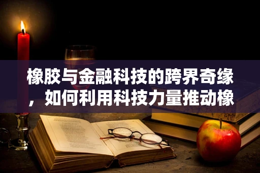 橡胶与金融科技的跨界奇缘，如何利用科技力量推动橡胶供应链的透明化与效率？