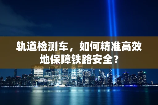 轨道检测车，如何精准高效地保障铁路安全？