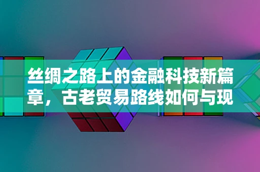 丝绸之路上的金融科技新篇章，古老贸易路线如何与现代金融科技交织？