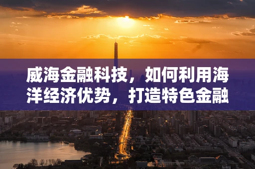 威海金融科技，如何利用海洋经济优势，打造特色金融科技生态？