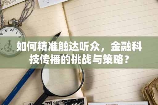 如何精准触达听众，金融科技传播的挑战与策略？