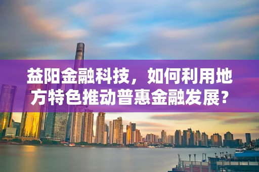 益阳金融科技，如何利用地方特色推动普惠金融发展？