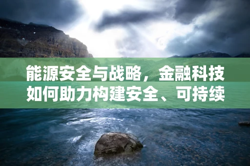 能源安全与战略，金融科技如何助力构建安全、可持续的能源体系？