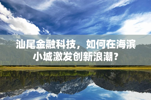 汕尾金融科技，如何在海滨小城激发创新浪潮？