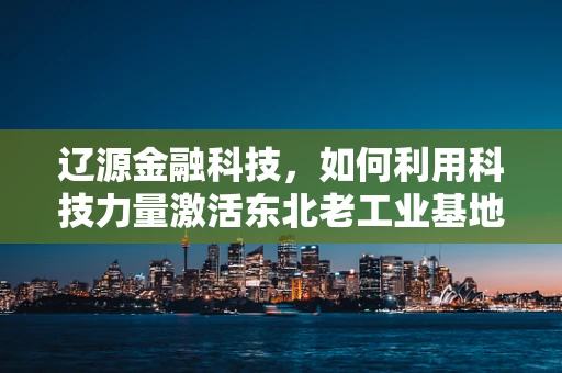 辽源金融科技，如何利用科技力量激活东北老工业基地的金融活力？