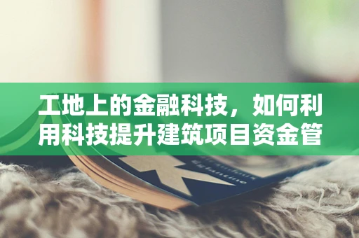 工地上的金融科技，如何利用科技提升建筑项目资金管理？