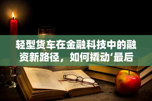 轻型货车在金融科技中的融资新路径，如何撬动‘最后一公里’的物流经济？