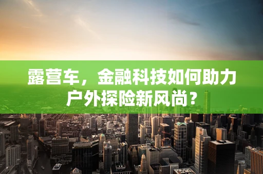 露营车，金融科技如何助力户外探险新风尚？