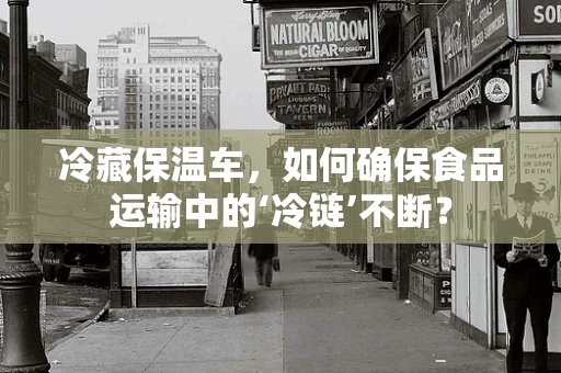 冷藏保温车，如何确保食品运输中的‘冷链’不断？