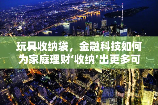 玩具收纳袋，金融科技如何为家庭理财‘收纳’出更多可能？