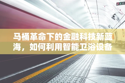 马桶革命下的金融科技新蓝海，如何利用智能卫浴设备重塑消费金融生态？