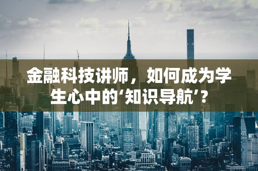 金融科技讲师，如何成为学生心中的‘知识导航’？