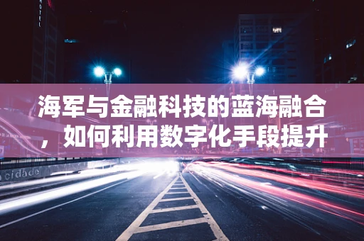 海军与金融科技的蓝海融合，如何利用数字化手段提升海事风险管理？