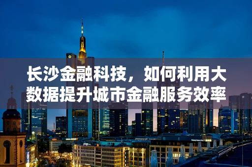 长沙金融科技，如何利用大数据提升城市金融服务效率？