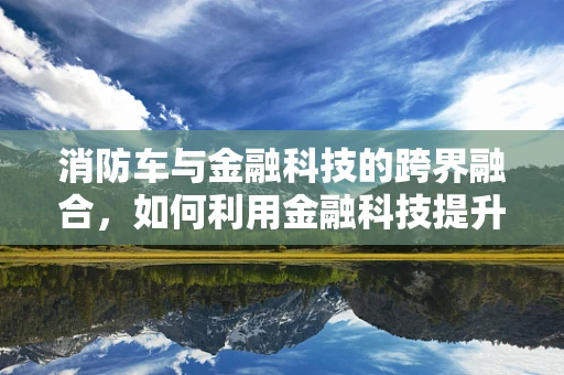 消防车与金融科技的跨界融合，如何利用金融科技提升应急响应效率？