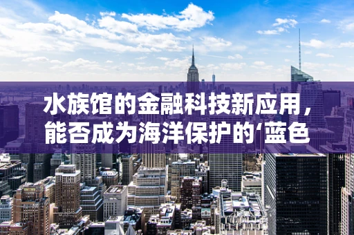 水族馆的金融科技新应用，能否成为海洋保护的‘蓝色经济’引擎？