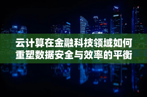 云计算在金融科技领域如何重塑数据安全与效率的平衡？