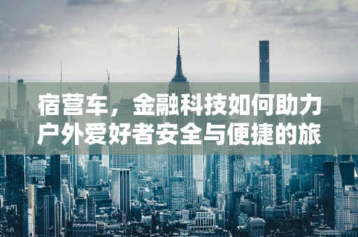 宿营车，金融科技如何助力户外爱好者安全与便捷的旅行？